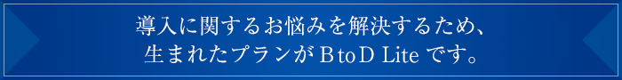 といった導入に関するお悩みを解決するため、
生まれたプランがBtoD Liteです。